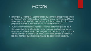 Motores 
 2 tiempos y 4 tiempos - Los motores de 2 tiempos predominaban en 
el Campeonato del Mundo antes del cambio a motores de 990cc y 
4 tiempos en el año 2002. Las motos de 2 tiempos habían sido muy 
populares desde la década de los sesenta hasta los 90. 
 Aunque los motores de 2 tiempos son más potentes que los de 4 
tiempos a la misma cilindrada y a las mismas revoluciones, estos 
últimos son más eficientes y ecológicos. Esto se debe a que los de 4 
tiempos tienen un sistema de lubricación independiente mientras 
los de 2 tiempos queman una mezcla de aceite con gasolina. 
 
