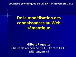 Journées scientifiques du LICEF – 14 novembre 2012




      De la modélisation des
      connaissances au Web
            sémantique


              Gilbert Paquette
  Chaire de recherche CICE – Centre LICEF
               Télé-université
 