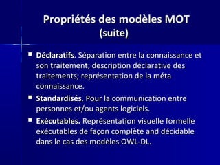 Propriétés des modèles MOT
                      (suite)
   Déclaratifs. Séparation entre la connaissance et
    son traitement; description déclarative des
    traitements; représentation de la méta
    connaissance.
   Standardisés. Pour la communication entre
    personnes et/ou agents logiciels.
   Exécutables. Représentation visuelle formelle
    exécutables de façon complète and décidable
    dans le cas des modèles OWL-DL.
 