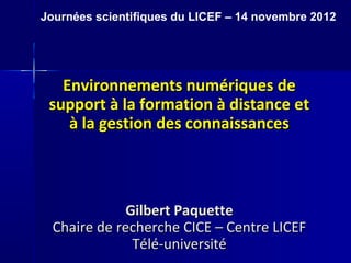 Journées scientifiques du LICEF – 14 novembre 2012




   Environnements numériques de
 support à la formation à distance et
    à la gestion des connaissances



              Gilbert Paquette
  Chaire de recherche CICE – Centre LICEF
               Télé-université
 