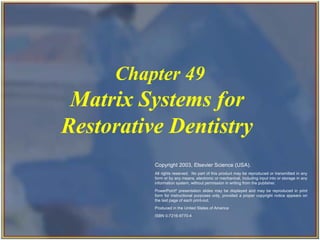 Copyright 2003, Elsevier Science (USA). All rights reserved.
Matrix Systems for
Restorative Dentistry
Chapter 49
Copyright 2003, Elsevier Science (USA).
All rights reserved. No part of this product may be reproduced or transmitted in any
form or by any means, electronic or mechanical, including input into or storage in any
information system, without permission in writing from the publisher.
PowerPoint®
presentation slides may be displayed and may be reproduced in print
form for instructional purposes only, provided a proper copyright notice appears on
the last page of each print-out.
Produced in the United States of America
ISBN 0-7216-9770-4
 