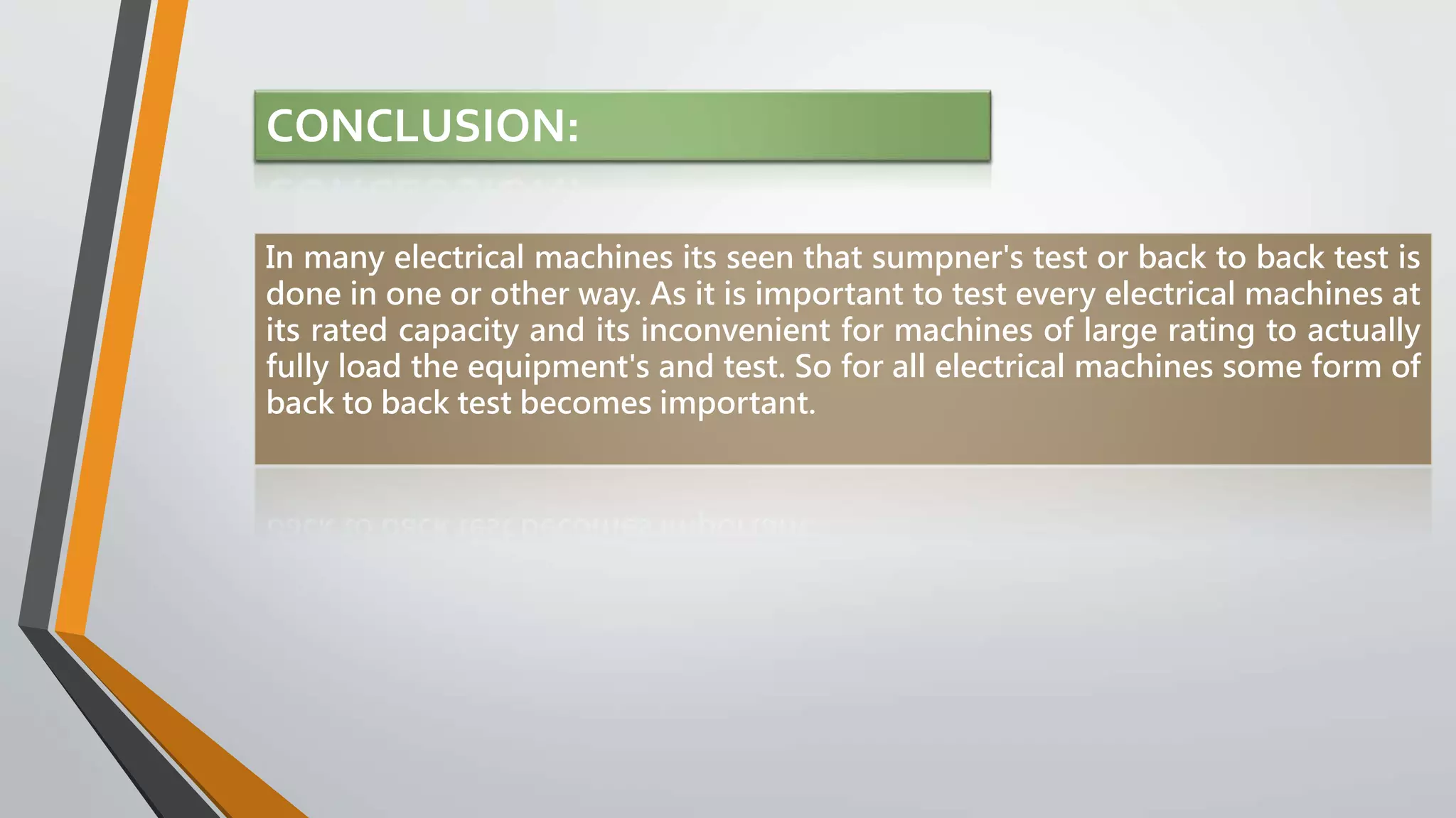 CONCLUSION:
In many electrical machines its seen that sumpner's test or back to back test is
done in one or other way. As it is important to test every electrical machines at
its rated capacity and its inconvenient for machines of large rating to actually
fully load the equipment's and test. So for all electrical machines some form of
back to back test becomes important.
 