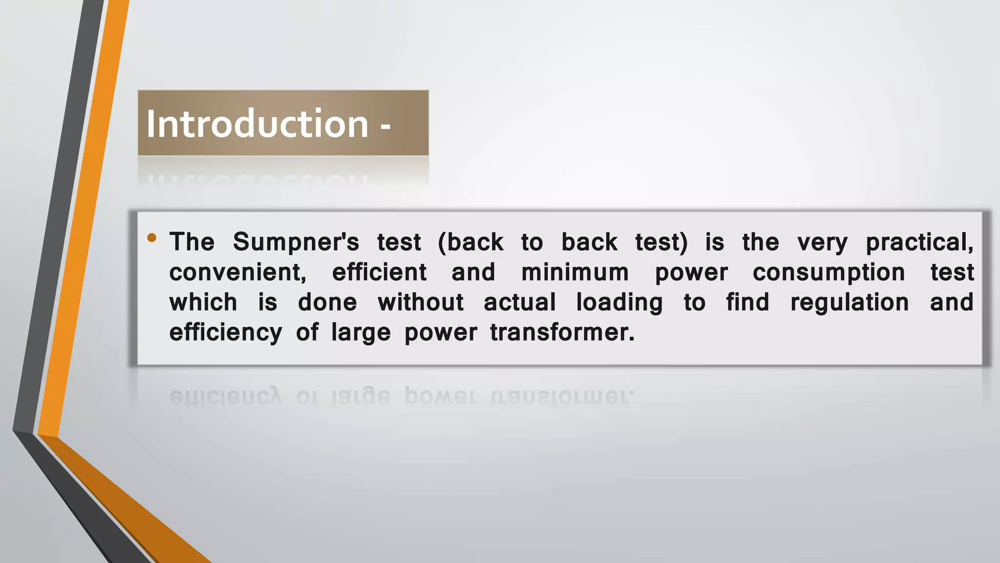 Introduction -
• The Sumpner's test (back to back test) is the very practical,
convenient, efficient and minimum power consumption test
which is done without actual loading to find regulation and
efficiency of large power transformer.
 