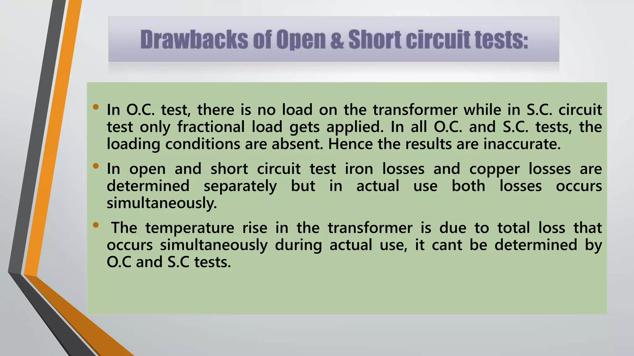 • In O.C. test, there is no load on the transformer while in S.C. circuit
test only fractional load gets applied. In all O.C. and S.C. tests, the
loading conditions are absent. Hence the results are inaccurate.
• In open and short circuit test iron losses and copper losses are
determined separately but in actual use both losses occurs
simultaneously.
• The temperature rise in the transformer is due to total loss that
occurs simultaneously during actual use, it cant be determined by
O.C and S.C tests.
 