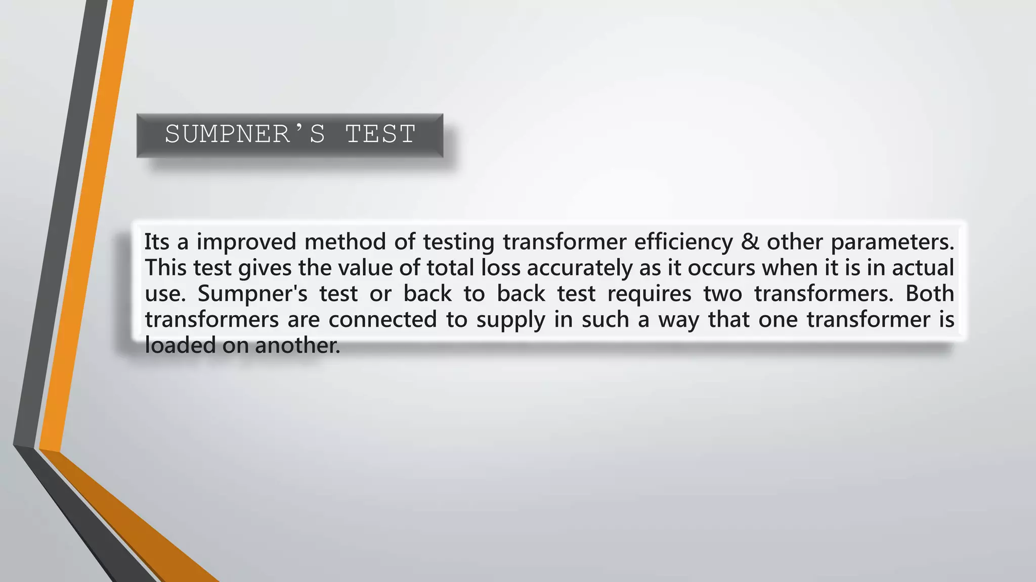 SUMPNER’S TEST
Its a improved method of testing transformer efficiency & other parameters.
This test gives the value of total loss accurately as it occurs when it is in actual
use. Sumpner's test or back to back test requires two transformers. Both
transformers are connected to supply in such a way that one transformer is
loaded on another.
 