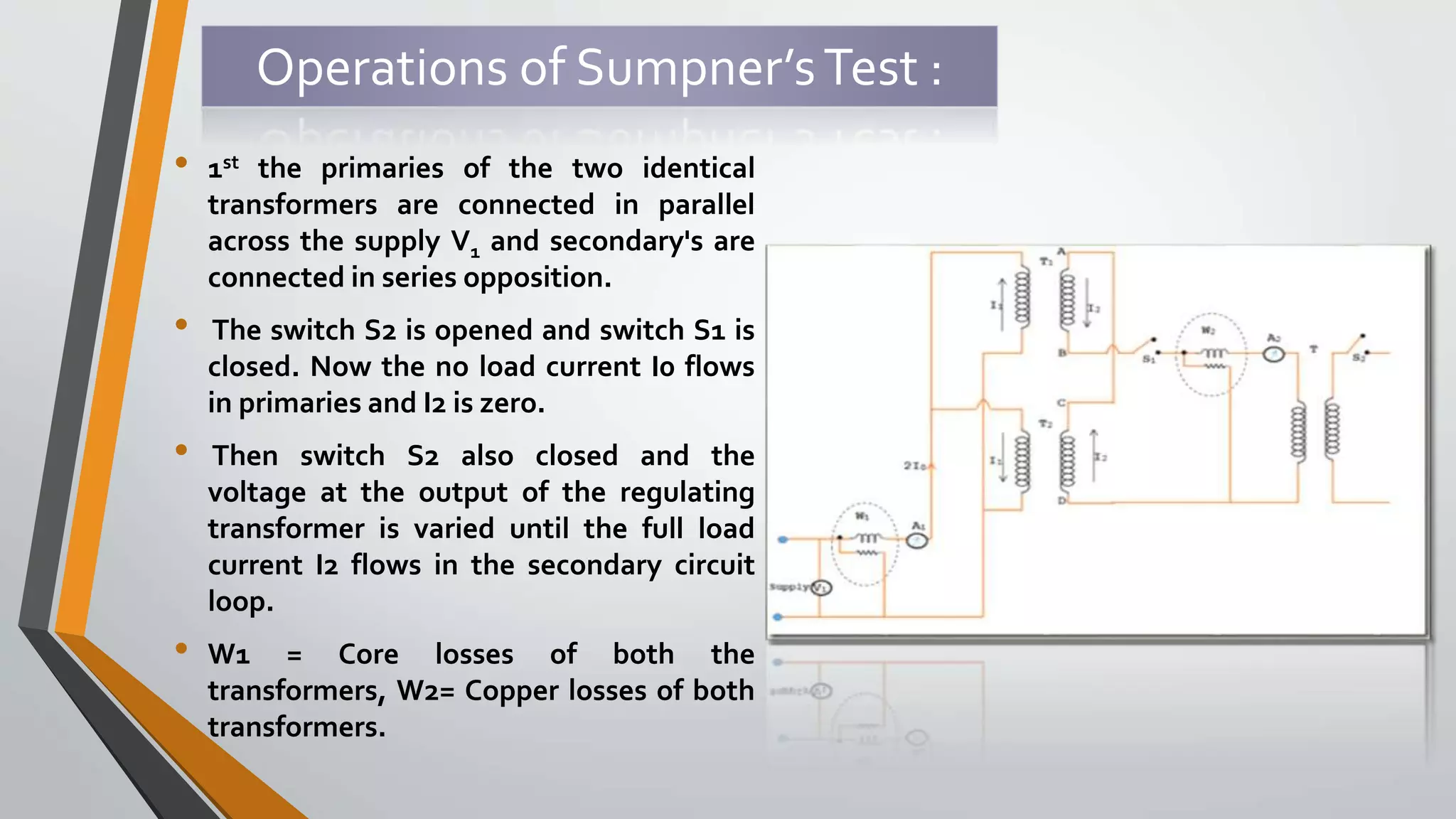 Operations of Sumpner’sTest :
• 1st the primaries of the two identical
transformers are connected in parallel
across the supply V1 and secondary's are
connected in series opposition.
• The switch S2 is opened and switch S1 is
closed. Now the no load current I0 flows
in primaries and I2 is zero.
• Then switch S2 also closed and the
voltage at the output of the regulating
transformer is varied until the full load
current I2 flows in the secondary circuit
loop.
• W1 = Core losses of both the
transformers, W2= Copper losses of both
transformers.
 