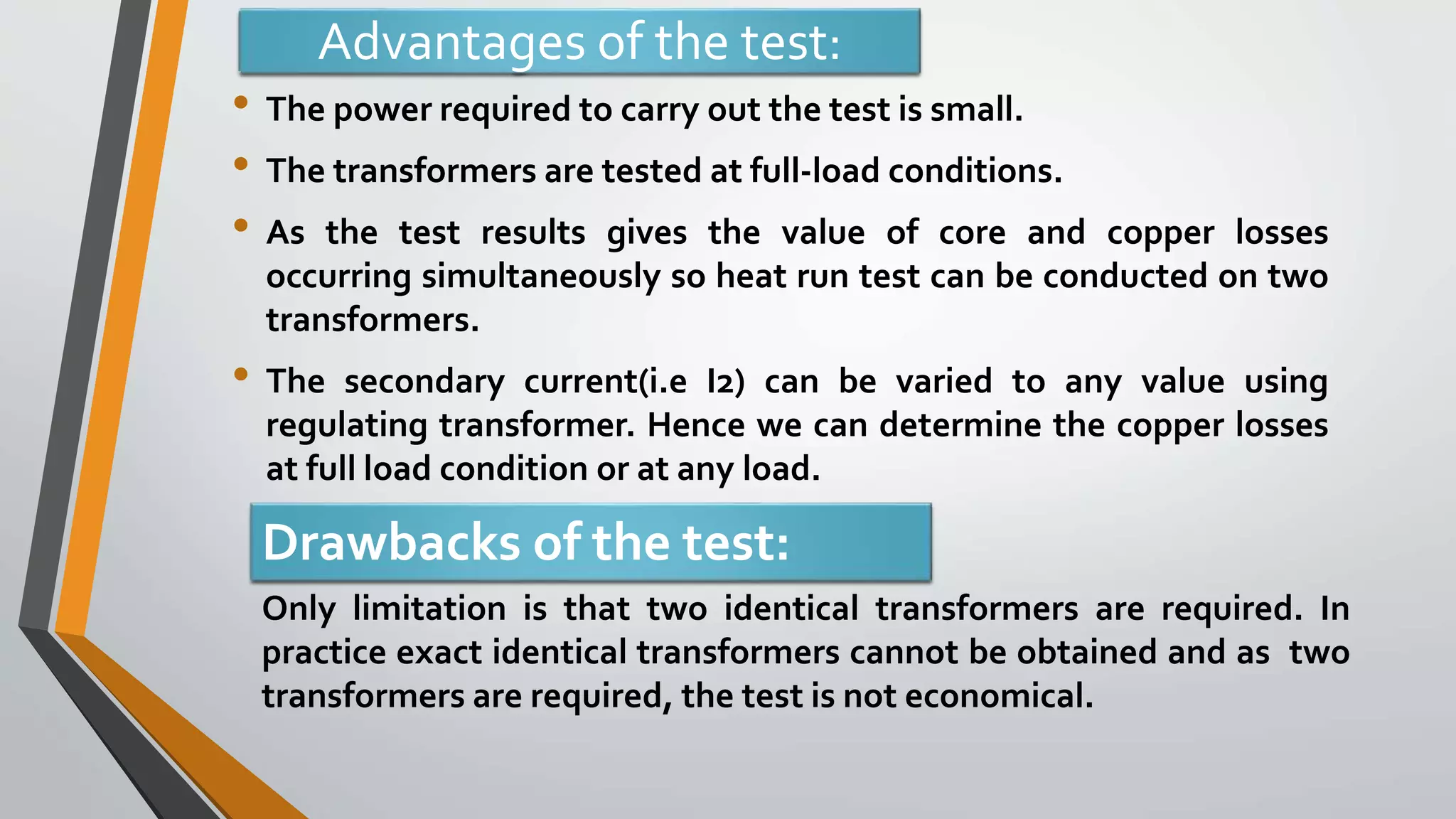 Advantages of the test:
• The power required to carry out the test is small.
• The transformers are tested at full-load conditions.
• As the test results gives the value of core and copper losses
occurring simultaneously so heat run test can be conducted on two
transformers.
• The secondary current(i.e I2) can be varied to any value using
regulating transformer. Hence we can determine the copper losses
at full load condition or at any load.
Drawbacks of the test:
Only limitation is that two identical transformers are required. In
practice exact identical transformers cannot be obtained and as two
transformers are required, the test is not economical.
 