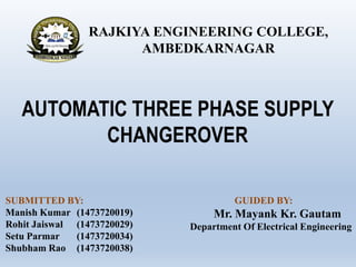 AUTOMATIC THREE PHASE SUPPLY
CHANGEROVER
SUBMITTED BY:
Manish Kumar (1473720019)
Rohit Jaiswal (1473720029)
Setu Parmar (1473720034)
Shubham Rao (1473720038)
RAJKIYA ENGINEERING COLLEGE,
AMBEDKARNAGAR
GUIDED BY:
Mr. Mayank Kr. Gautam
Department Of Electrical Engineering
 