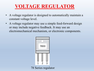 VOLTAGE REGULATOR
• A voltage regulator is designed to automatically maintain a
constant voltage level.
• A voltage regulator may use a simple feed-forward design
or may include negative feedback. It may use an
electromechanical mechanism, or electronic components.
78 Series regulator
 