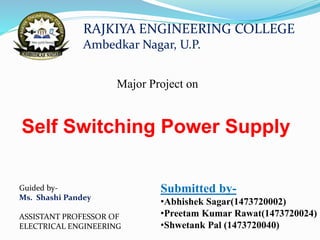 Major Project on
Self Switching Power Supply
Submitted by-
•Abhishek Sagar(1473720002)
•Preetam Kumar Rawat(1473720024)
•Shwetank Pal (1473720040)
RAJKIYA ENGINEERING COLLEGE
Ambedkar Nagar, U.P.
Guided by-
Ms. Shashi Pandey
ASSISTANT PROFESSOR OF
ELECTRICAL ENGINEERING
 
