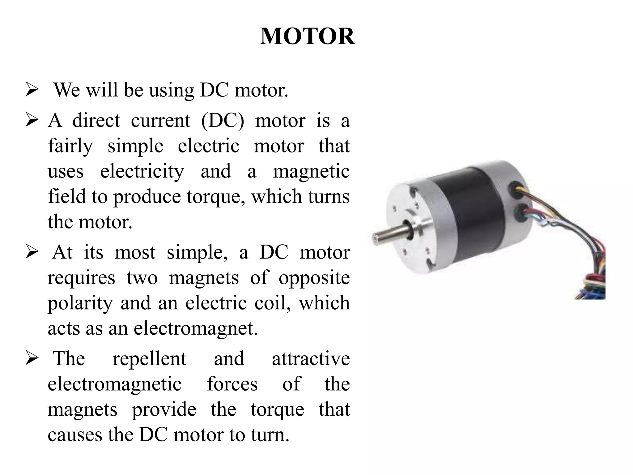 MOTOR
 We will be using DC motor.
 A direct current (DC) motor is a
fairly simple electric motor that
uses electricity and a magnetic
field to produce torque, which turns
the motor.
 At its most simple, a DC motor
requires two magnets of opposite
polarity and an electric coil, which
acts as an electromagnet.
 The repellent and attractive
electromagnetic forces of the
magnets provide the torque that
causes the DC motor to turn.
 