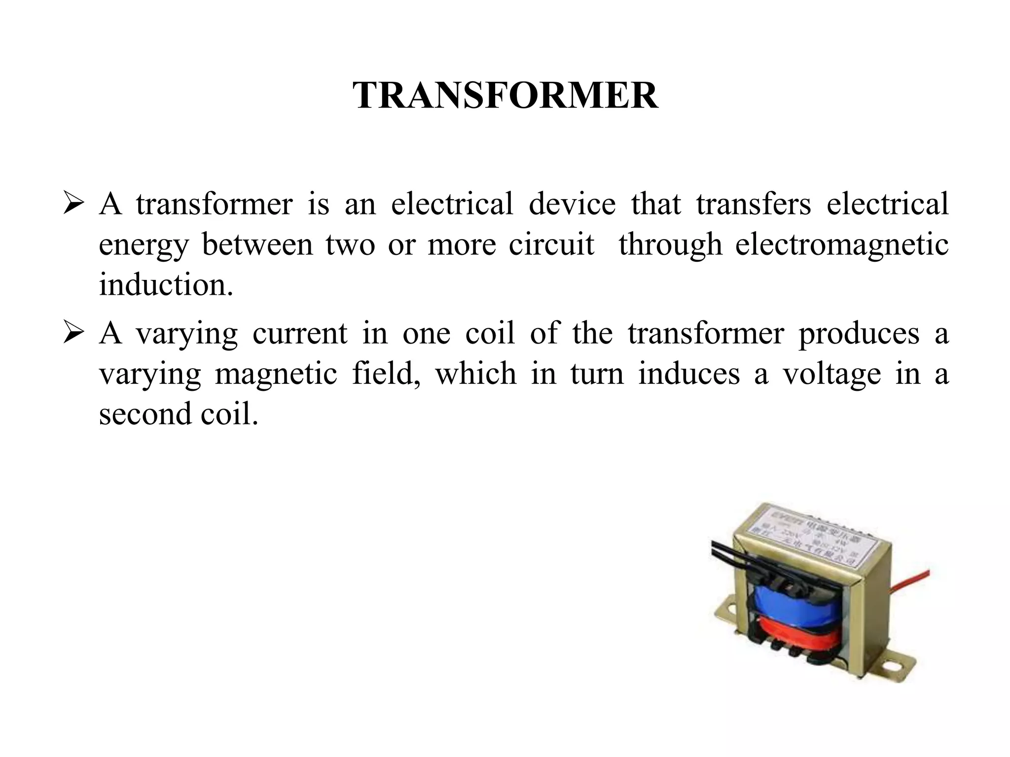 TRANSFORMER
 A transformer is an electrical device that transfers electrical
energy between two or more circuit through electromagnetic
induction.
 A varying current in one coil of the transformer produces a
varying magnetic field, which in turn induces a voltage in a
second coil.
 