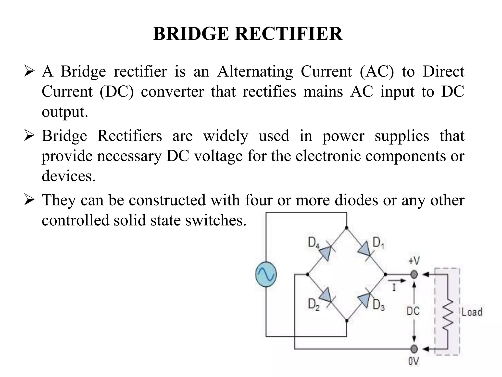 BRIDGE RECTIFIER
 A Bridge rectifier is an Alternating Current (AC) to Direct
Current (DC) converter that rectifies mains AC input to DC
output.
 Bridge Rectifiers are widely used in power supplies that
provide necessary DC voltage for the electronic components or
devices.
 They can be constructed with four or more diodes or any other
controlled solid state switches.
 