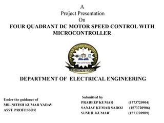 Under the guidance of
MR. NITISH KUMAR YADAV
ASST. PROFESSOR
A
Project Presentation
On
FOUR QUADRANT DC MOTOR SPEED CONTROL WITH
MICROCONTROLLER
Submitted by
PRADEEP KUMAR (1573720904)
SANJAY KUMAR SAROJ (1573720906)
SUSHIL KUMAR (1573720909)
DEPARTMENT OF ELECTRICAL ENGINEERING
 