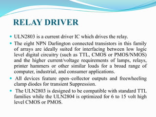 RELAY DRIVER
 ULN2803 is a current driver IC which drives the relay.
 The eight NPN Darlington connected transistors in this family
of arrays are ideally suited for interfacing between low logic
level digital circuitry (such as TTL, CMOS or PMOS/NMOS)
and the higher current/voltage requirements of lamps, relays,
printer hammers or other similar loads for a broad range of
computer, industrial, and consumer applications.
 All devices feature open–collector outputs and freewheeling
clamp diodes for transient Suppression.
 The ULN2803 is designed to be compatible with standard TTL
families while the ULN2804 is optimized for 6 to 15 volt high
level CMOS or PMOS.
 