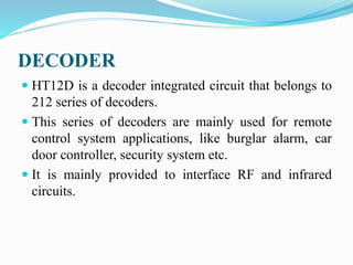 DECODER
 HT12D is a decoder integrated circuit that belongs to
212 series of decoders.
 This series of decoders are mainly used for remote
control system applications, like burglar alarm, car
door controller, security system etc.
 It is mainly provided to interface RF and infrared
circuits.
 