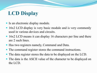 LCD Display
 Is an electronic display module.
 16x2 LCD display is very basic module and is very commonly
used in various devices and circuits.
 16x2 LCD means it can display 16 characters per line and there
are 2 such lines.
 Has two registers namely, Command and Data.
 The command register stores the command instructions.
 The data register stores the data to be displayed on the LCD.
 The data is the ASCII value of the character to be displayed on
the LCD.
 