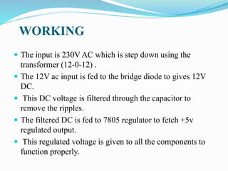 WORKING
 The input is 230V AC which is step down using the
transformer (12-0-12) .
 The 12V ac input is fed to the bridge diode to gives 12V
DC.
 This DC voltage is filtered through the capacitor to
remove the ripples.
 The filtered DC is fed to 7805 regulator to fetch +5v
regulated output.
 This regulated voltage is given to all the components to
function properly.
 