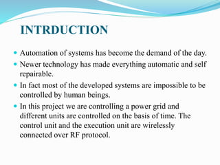 INTRDUCTION
 Automation of systems has become the demand of the day.
 Newer technology has made everything automatic and self
repairable.
 In fact most of the developed systems are impossible to be
controlled by human beings.
 In this project we are controlling a power grid and
different units are controlled on the basis of time. The
control unit and the execution unit are wirelessly
connected over RF protocol.
 
