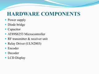 HARDWARE COMPONENTS
 Power supply
 Diode bridge
 Capacitor
 AT89S8253 Microcontroller
 RF transmitter & receiver unit
 Relay Driver (ULN2803)
 Encoder
 Decoder
 LCD Display
 