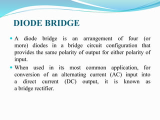 DIODE BRIDGE
 A diode bridge is an arrangement of four (or
more) diodes in a bridge circuit configuration that
provides the same polarity of output for either polarity of
input.
 When used in its most common application, for
conversion of an alternating current (AC) input into
a direct current (DC) output, it is known as
a bridge rectifier.
 