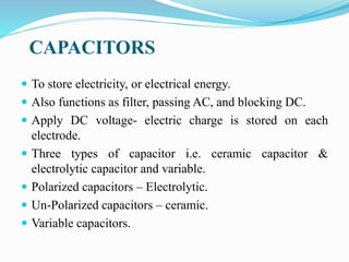CAPACITORS
 To store electricity, or electrical energy.
 Also functions as filter, passing AC, and blocking DC.
 Apply DC voltage- electric charge is stored on each
electrode.
 Three types of capacitor i.e. ceramic capacitor &
electrolytic capacitor and variable.
 Polarized capacitors – Electrolytic.
 Un-Polarized capacitors – ceramic.
 Variable capacitors.
 