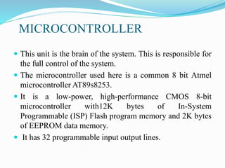 MICROCONTROLLER
 This unit is the brain of the system. This is responsible for
the full control of the system.
 The microcontroller used here is a common 8 bit Atmel
microcontroller AT89s8253.
 It is a low-power, high-performance CMOS 8-bit
microcontroller with12K bytes of In-System
Programmable (ISP) Flash program memory and 2K bytes
of EEPROM data memory.
 It has 32 programmable input output lines.
 