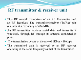 RF transmitter & receiver unit
 This RF module comprises of an RF Transmitter and
an RF Receiver. The transmitter/receiver (Tx/Rx) pair
operates at a frequency of 434 MHz .
 An RF transmitter receives serial data and transmits it
wirelessly through RF through its antenna connected at
pin4.
 The transmission occurs at the rate of 1Kbps - 10Kbps.
 The transmitted data is received by an RF receiver
operating at the same frequency as that of the transmitter.
 