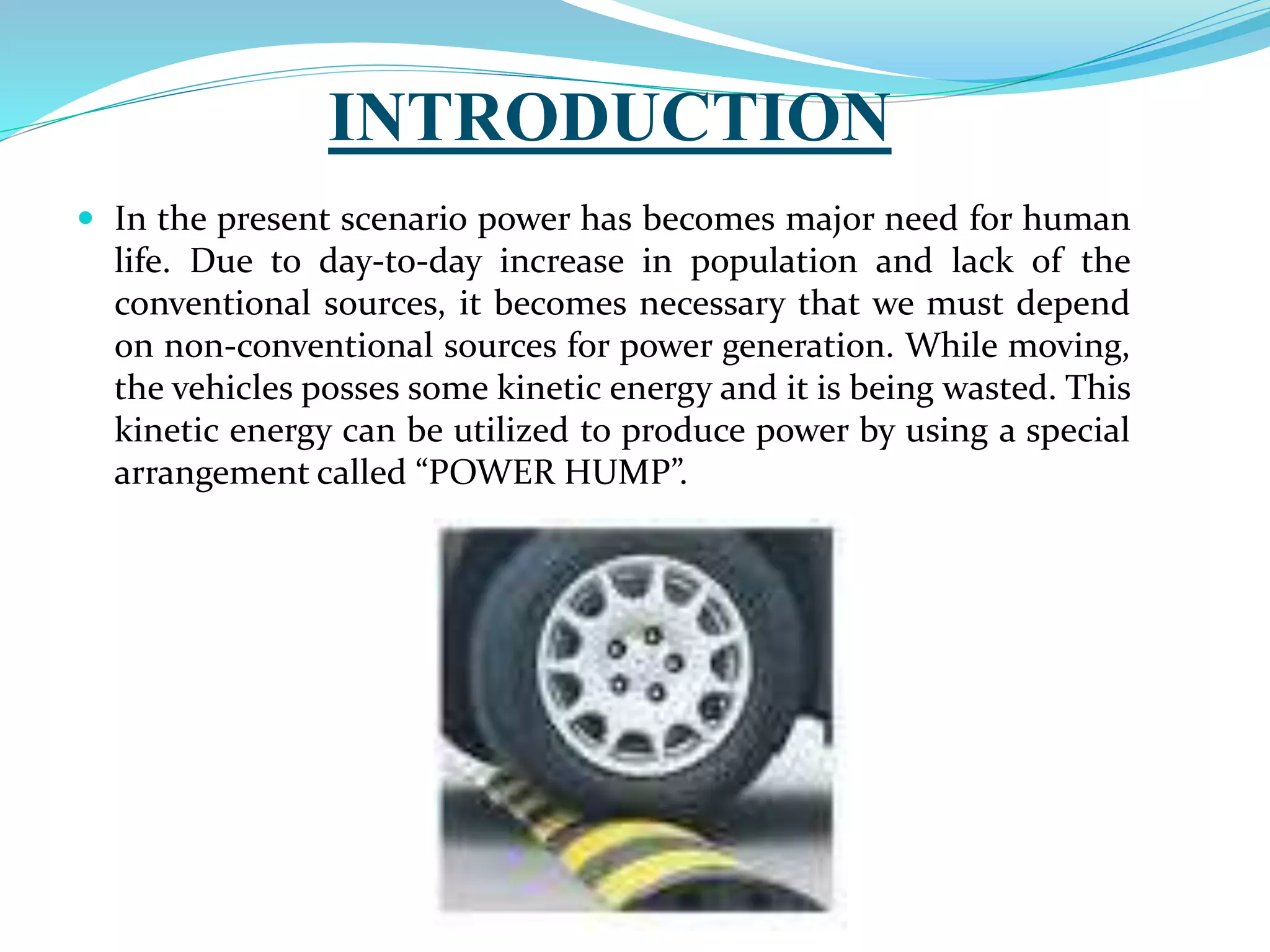 INTRODUCTION
 In the present scenario power has becomes major need for human
life. Due to day-to-day increase in population and lack of the
conventional sources, it becomes necessary that we must depend
on non-conventional sources for power generation. While moving,
the vehicles posses some kinetic energy and it is being wasted. This
kinetic energy can be utilized to produce power by using a special
arrangement called “POWER HUMP”.
 