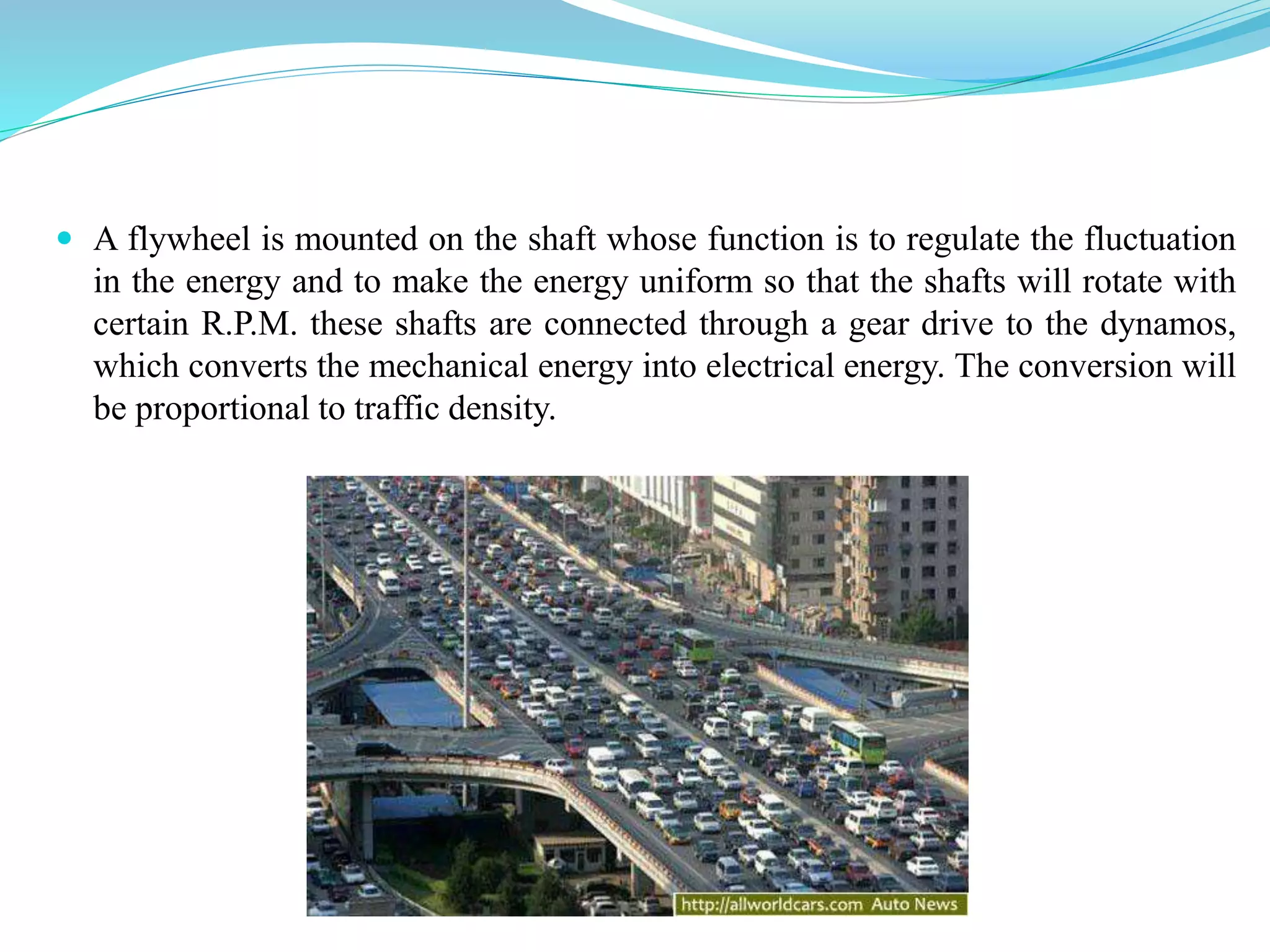 A flywheel is mounted on the shaft whose function is to regulate the fluctuation
in the energy and to make the energy uniform so that the shafts will rotate with
certain R.P.M. these shafts are connected through a gear drive to the dynamos,
which converts the mechanical energy into electrical energy. The conversion will
be proportional to traffic density.
 
