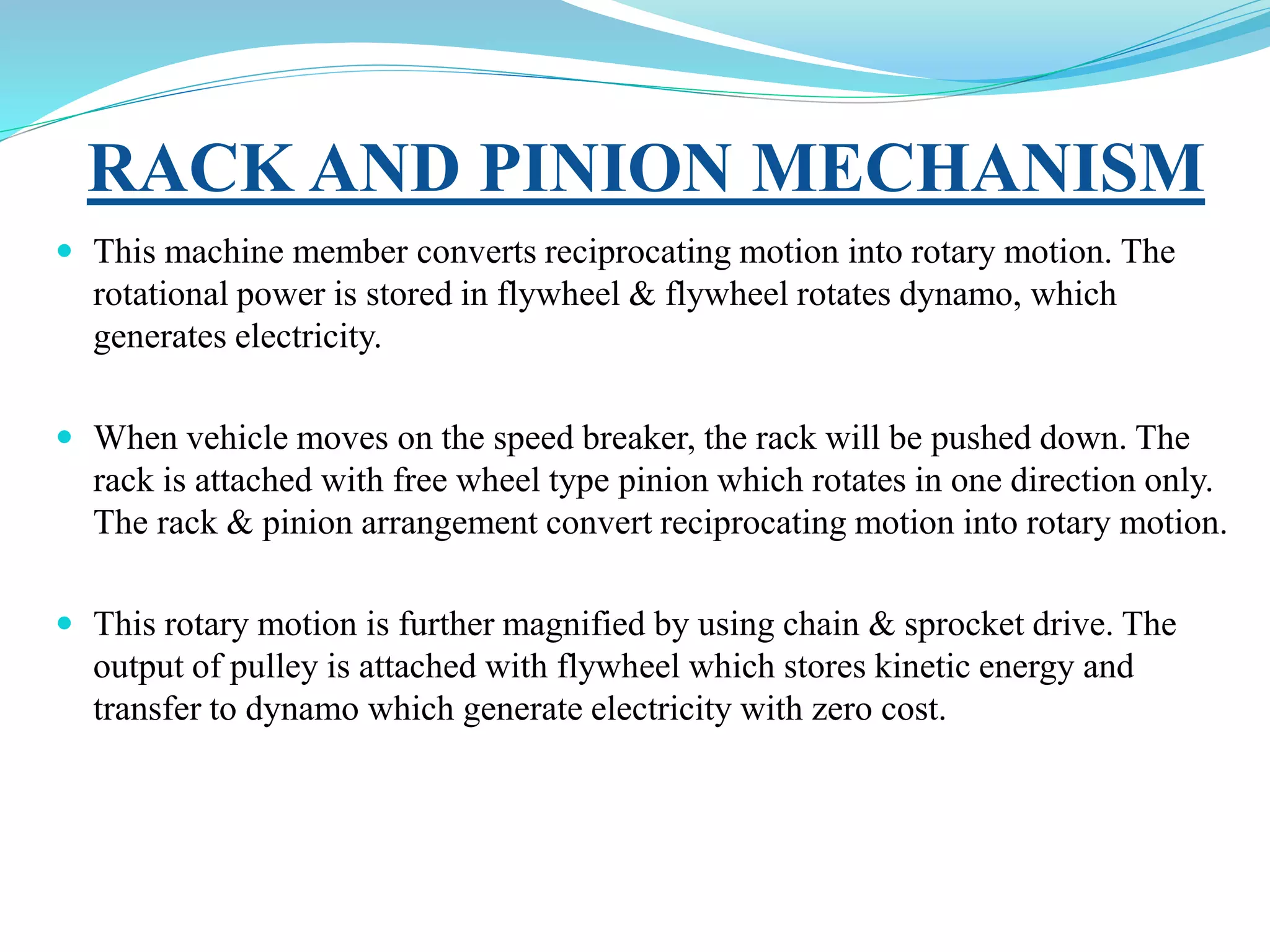 RACK AND PINION MECHANISM
 This machine member converts reciprocating motion into rotary motion. The
rotational power is stored in flywheel & flywheel rotates dynamo, which
generates electricity.
 When vehicle moves on the speed breaker, the rack will be pushed down. The
rack is attached with free wheel type pinion which rotates in one direction only.
The rack & pinion arrangement convert reciprocating motion into rotary motion.
 This rotary motion is further magnified by using chain & sprocket drive. The
output of pulley is attached with flywheel which stores kinetic energy and
transfer to dynamo which generate electricity with zero cost.
 