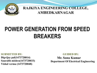 POWER GENERATION FROM SPEED
BREAKERS
SUBMITTED BY:
Digvijay pal(1473720014)
Saurabh mishra(1473720033)
Vishal verma (1473720048)
RAJKIYA ENGINEERING COLLEGE,
AMBEDKARNAGAR
GUIDED BY:
Mr. Sonu Kumar
Department Of Electrical Engineering
 
