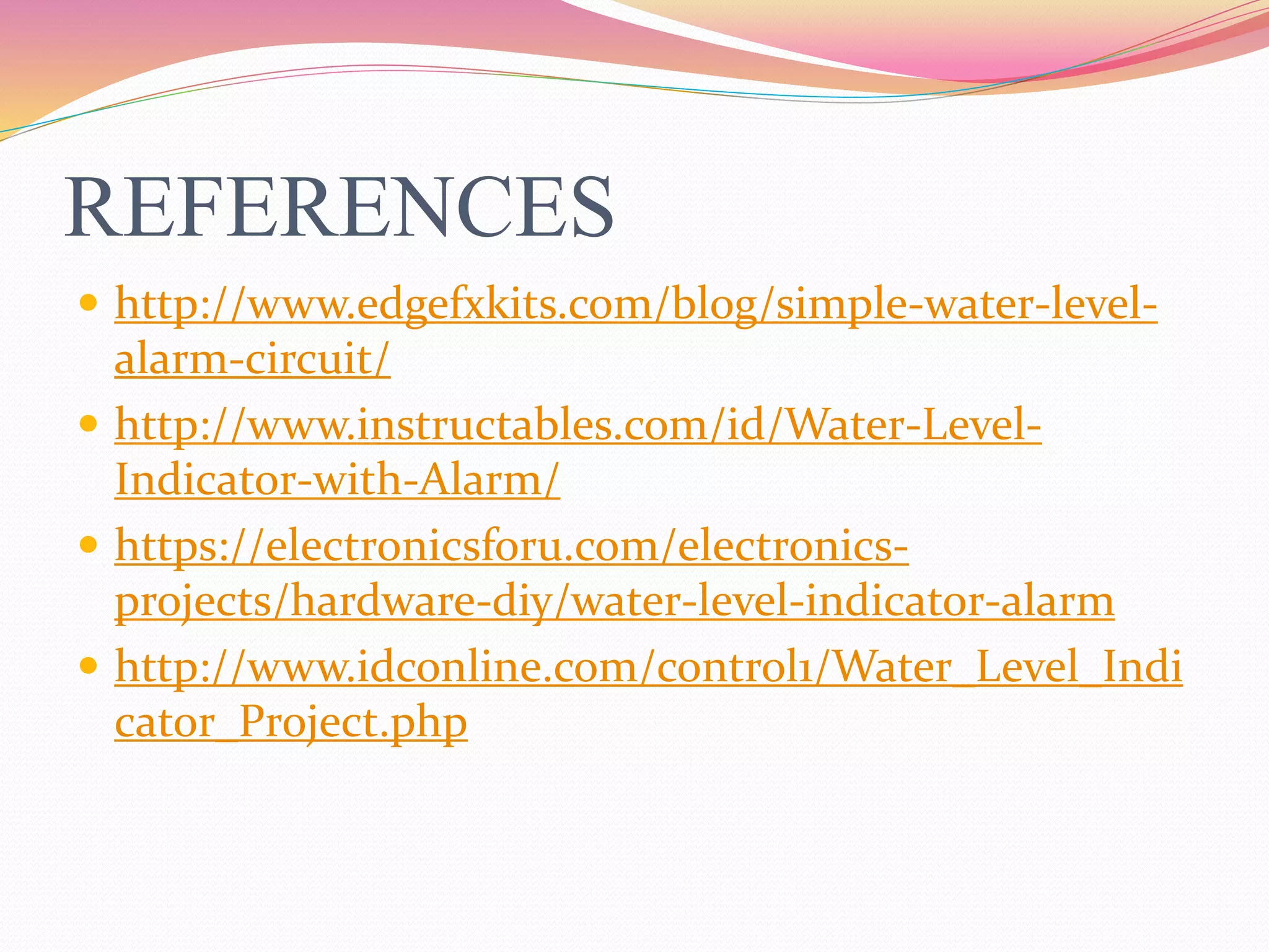 REFERENCES
 http://www.edgefxkits.com/blog/simple-water-level-
alarm-circuit/
 http://www.instructables.com/id/Water-Level-
Indicator-with-Alarm/
 https://electronicsforu.com/electronics-
projects/hardware-diy/water-level-indicator-alarm
 http://www.idconline.com/control1/Water_Level_Indi
cator_Project.php
 