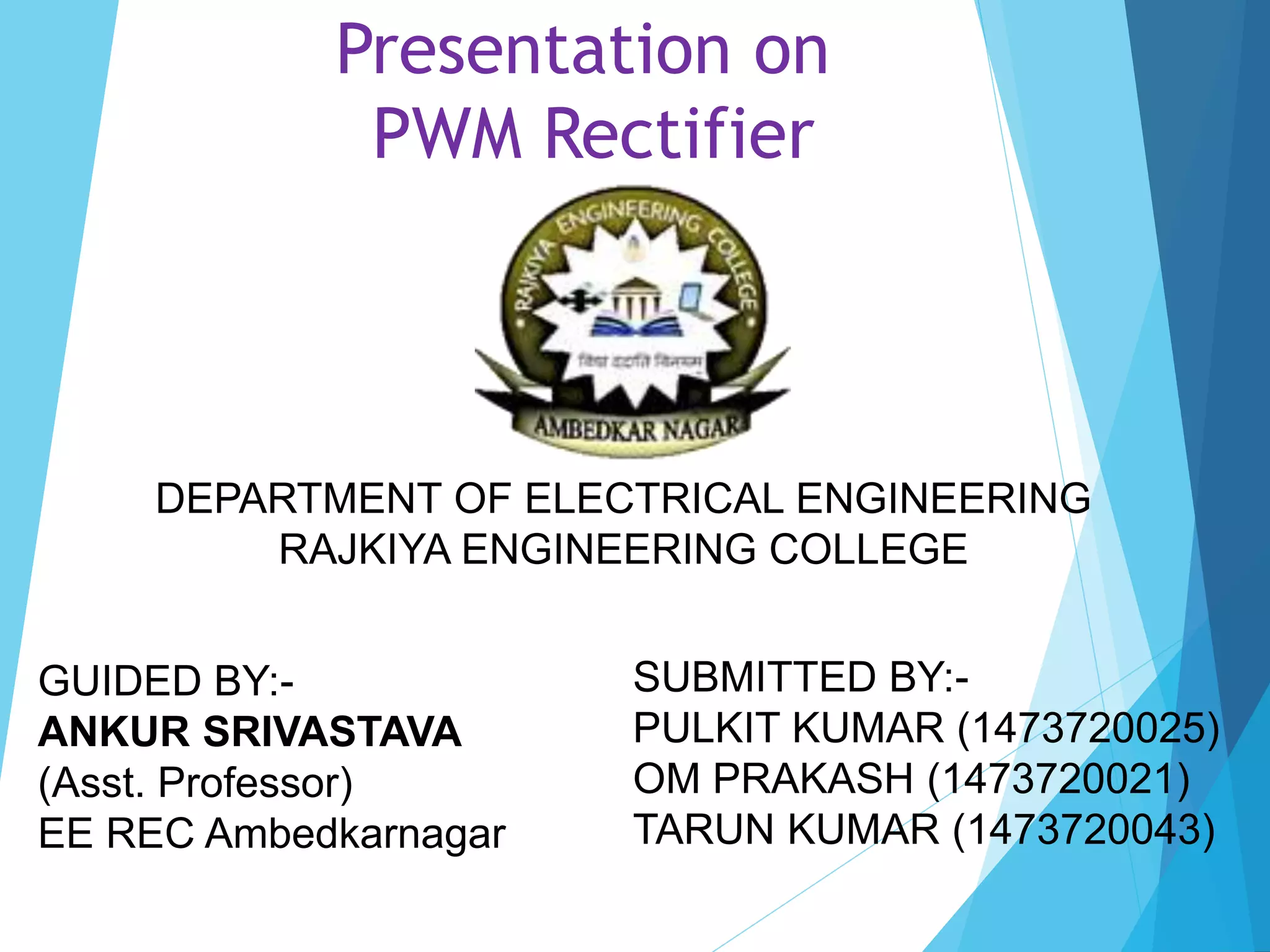 Presentation on
PWM Rectifier
DEPARTMENT OF ELECTRICAL ENGINEERING
RAJKIYA ENGINEERING COLLEGE
GUIDED BY:-
ANKUR SRIVASTAVA
(Asst. Professor)
EE REC Ambedkarnagar
SUBMITTED BY:-
PULKIT KUMAR (1473720025)
OM PRAKASH (1473720021)
TARUN KUMAR (1473720043)
 