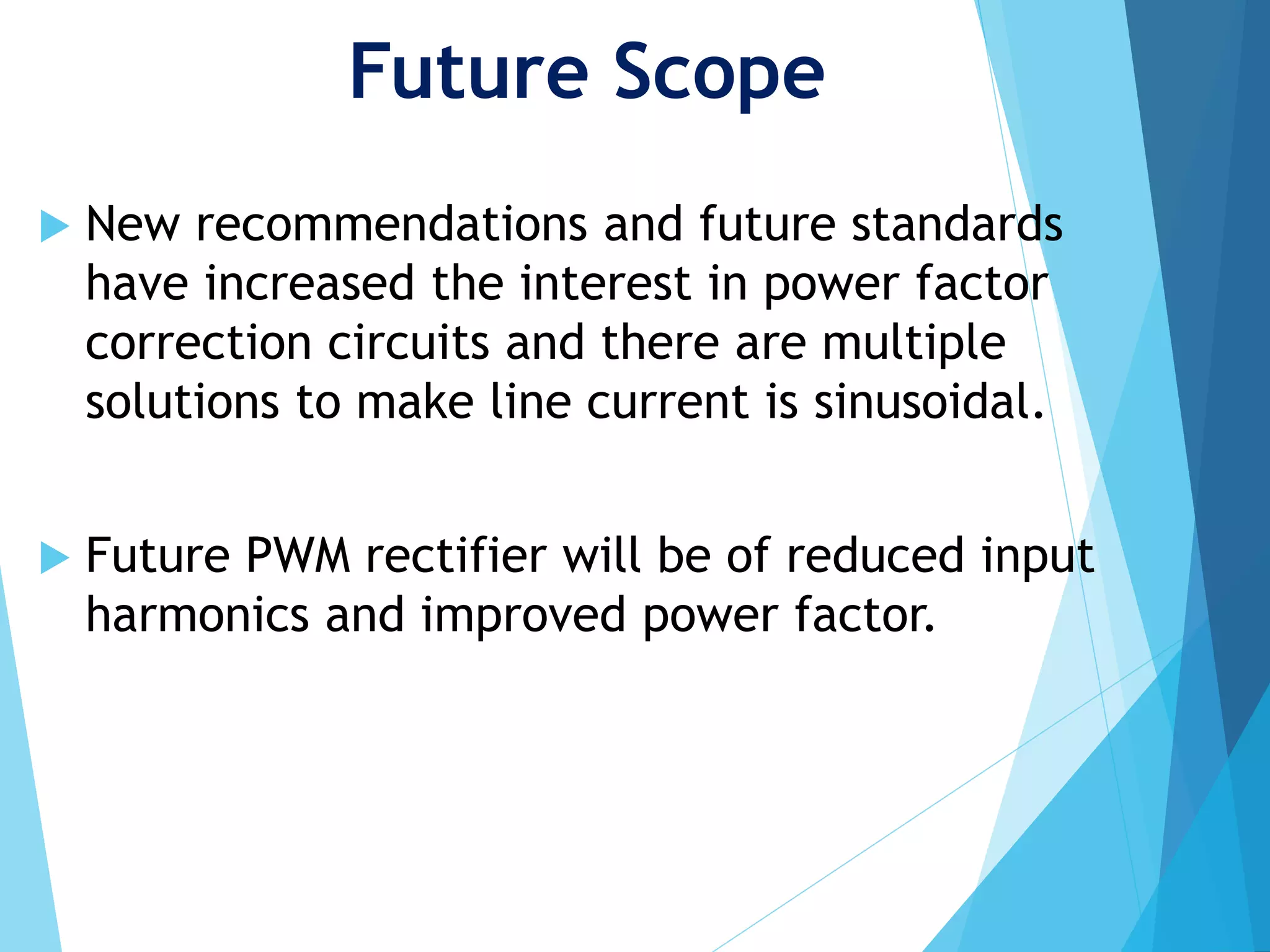 Future Scope
 New recommendations and future standards
have increased the interest in power factor
correction circuits and there are multiple
solutions to make line current is sinusoidal.
 Future PWM rectifier will be of reduced input
harmonics and improved power factor.
 