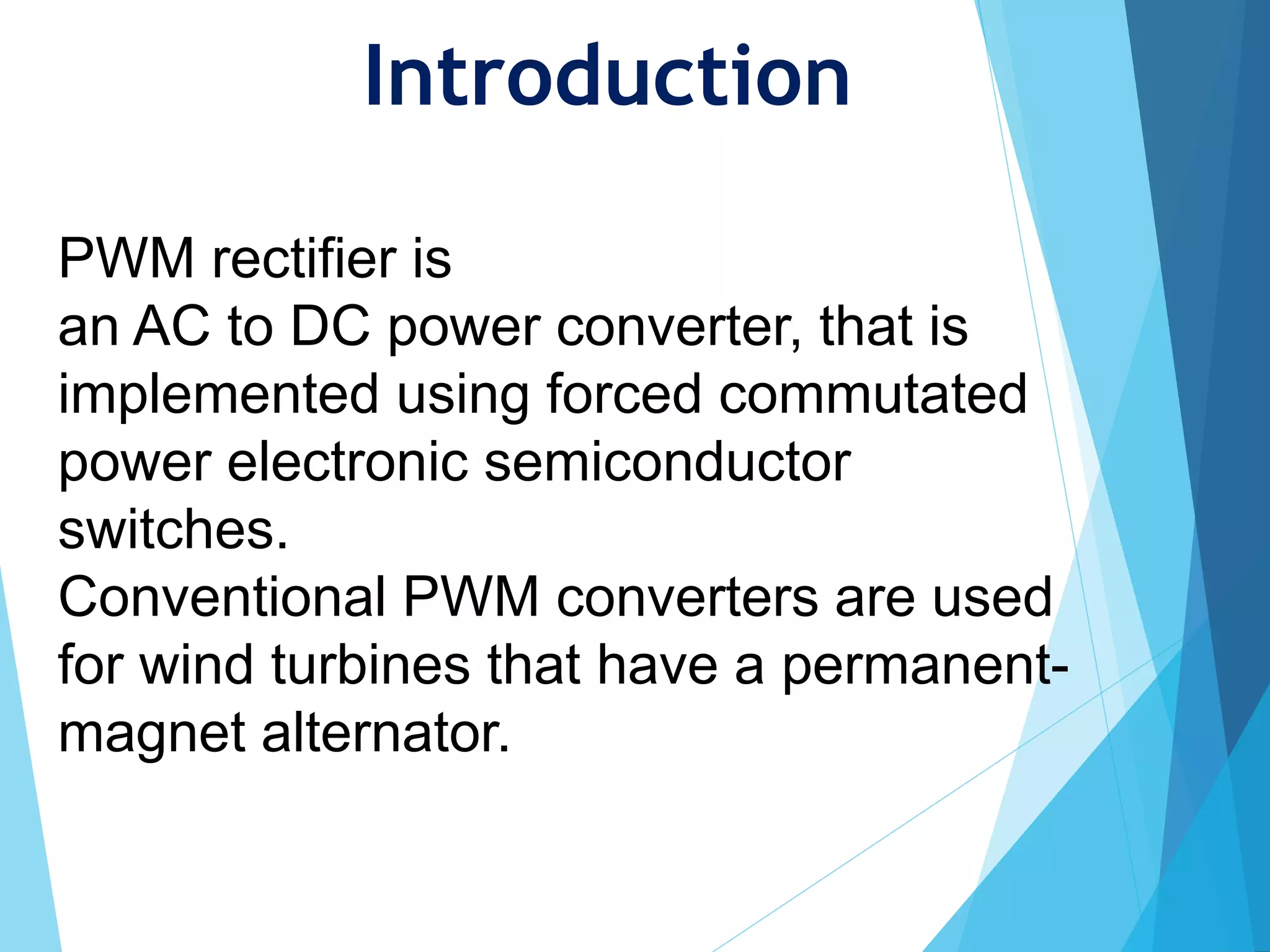 Introduction
PWM rectifier is
an AC to DC power converter, that is
implemented using forced commutated
power electronic semiconductor
switches.
Conventional PWM converters are used
for wind turbines that have a permanent-
magnet alternator.
 