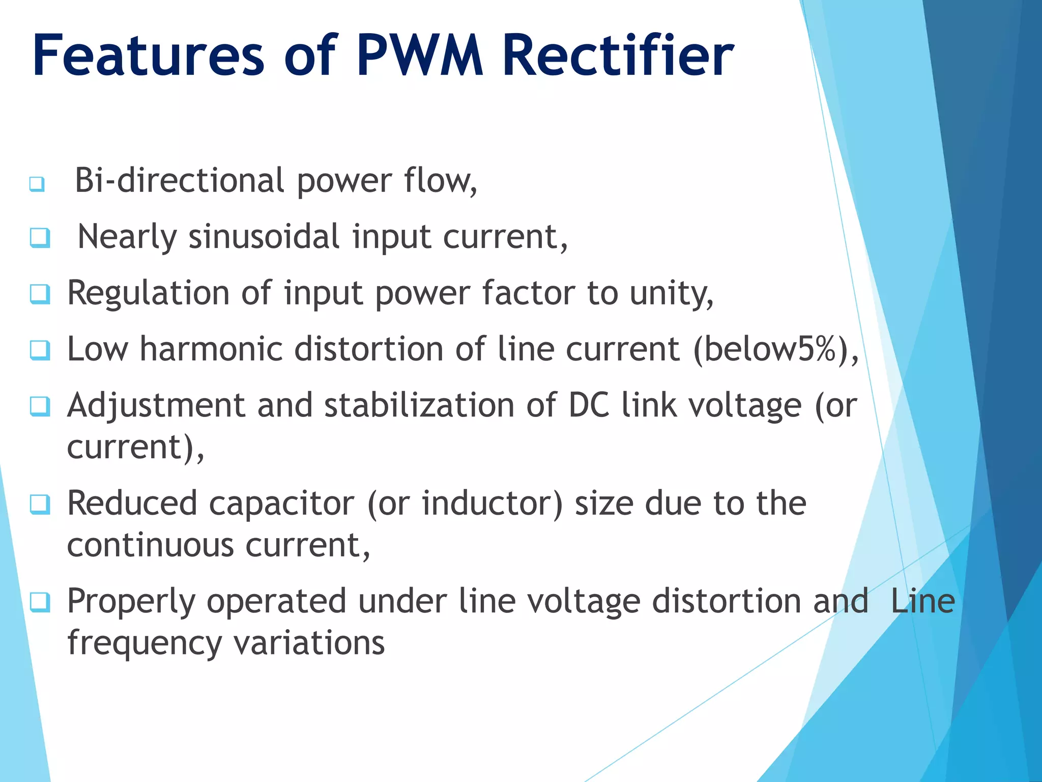 Features of PWM Rectifier
 Bi-directional power flow,
 Nearly sinusoidal input current,
 Regulation of input power factor to unity,
 Low harmonic distortion of line current (below5%),
 Adjustment and stabilization of DC link voltage (or
current),
 Reduced capacitor (or inductor) size due to the
continuous current,
 Properly operated under line voltage distortion and Line
frequency variations
 
