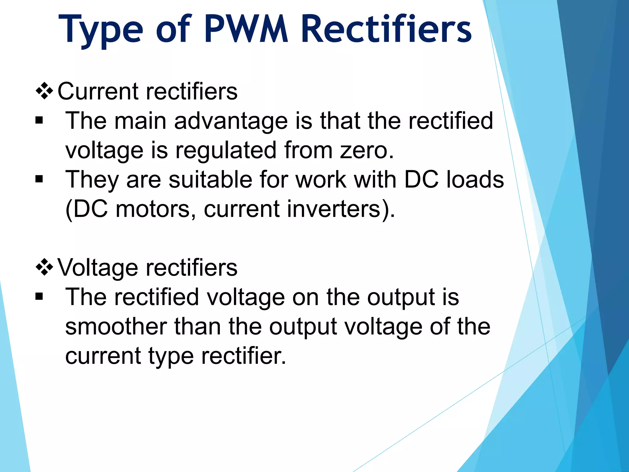 Type of PWM Rectifiers
Current rectifiers
 The main advantage is that the rectified
voltage is regulated from zero.
 They are suitable for work with DC loads
(DC motors, current inverters).
Voltage rectifiers
 The rectified voltage on the output is
smoother than the output voltage of the
current type rectifier.
 