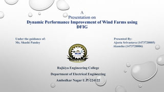 A
Presentation on
Dynamic Performance Improvement of Wind Farms using
DFIG
Rajkiya Engineering College
Department of Electrical Engineering
Ambedkar Nagar U.P.-224122
Under the guidance of: Presented By:
Ms. Shashi Pandey Ajeeta Srivastava (1473720005)
Akansha (1473720006)
 