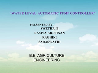 “WATER LEVAL AUTOMATIC PUMP CONTROLLER”
PRESENTED BY:.
SWETHA .B
RAMYA KRISHNAN
RAGHINI
SARASWATHI
B.E. AGRICULTURE
ENGINEERING
 