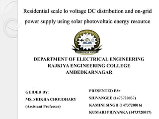 Residential scale lo voltage DC distribution and on-grid
power supply using solar photovoltaic energy resource
DEPARTMENT OF ELECTRICAL ENGINEERING
RAJKIYA ENGINEERING COLLEGE
AMBEDKARNAGAR
GUIDED BY:
MS. SHIKHA CHOUDHARY
(Assistant Professor)
PRESENTED BY:
SHIVANGEE (1473720037)
KAMINI SINGH (1473720016)
KUMARI PRIYANKA (1473720017)
 