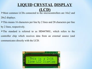 LIQUID CRYSTAL DISPLAY
(LCD)
Most common LCDs connected to the microcontrollers are 16x2 and
20x2 displays.
This means 16 characters per line by 2 lines and 20 characters per line
by 2 lines, respectively.
The standard is referred to as HD44780U, which refers to the
controller chip which receives data from an external source (and
communicates directly with the LCD.
 