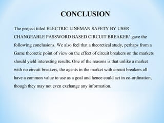 CONCLUSION
The project titled ELECTRIC LINEMAN SAFETY BY USER
CHANGEABLE PASSWORD BASED CIRCUIT BREAKER‘ gave the
following conclusions. We also feel that a theoretical study, perhaps from a
Game theoretic point of view on the effect of circuit breakers on the markets
should yield interesting results. One of the reasons is that unlike a market
with no circuit breakers, the agents in the market with circuit breakers all
have a common value to use as a goal and hence could act in co-ordination,
though they may not even exchange any information.
 