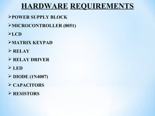 HARDWARE REQUIREMENTS
POWER SUPPLY BLOCK
MICROCONTROLLER (8051)
LCD
MATRIX KEYPAD
 RELAY
 RELAY DRIVER
 LED
 DIODE (1N4007)
 CAPACITORS
 RESISTORS
 