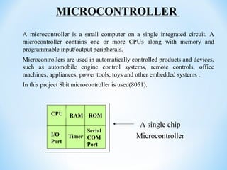 A microcontroller is a small computer on a single integrated circuit. A
microcontroller contains one or more CPUs along with memory and
programmable input/output peripherals.
Microcontrollers are used in automatically controlled products and devices,
such as automobile engine control systems, remote controls, office
machines, appliances, power tools, toys and other embedded systems .
In this project 8bit microcontroller is used(8051).
RAM ROM
I/O
Port
Timer
Serial
COM
Port
Microcontroller
CPU
A single chip
MICROCONTROLLER
 