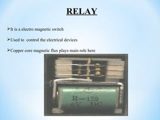 It is a electro magnetic switch
Used to control the electrical devices
Copper core magnetic flux plays main role here
RELAY
 