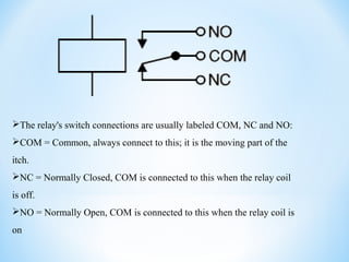 The relay's switch connections are usually labeled COM, NC and NO:
COM = Common, always connect to this; it is the moving part of the
itch.
NC = Normally Closed, COM is connected to this when the relay coil
is off.
NO = Normally Open, COM is connected to this when the relay coil is
on
 