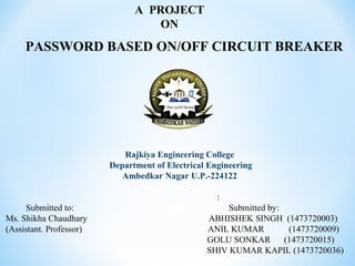 PASSWORD BASED ON/OFF CIRCUIT BREAKER
Rajkiya Engineering College
Department of Electrical Engineering
Ambedkar Nagar U.P.-224122
:
Submitted to: Submitted by:
Ms. Shikha Chaudhary ABHISHEK SINGH (1473720003)
(Assistant. Professor) ANIL KUMAR (1473720009)
GOLU SONKAR (1473720015)
SHIV KUMAR KAPIL (1473720036)
A PROJECT
ON
 