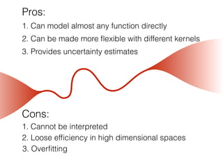 Pros:
1. Can model almost any function directly
3. Provides uncertainty estimates
2. Can be made more ﬂexible with different kernels
Cons:
1. Cannot be interpreted
2. Loose efﬁciency in high dimensional spaces
3. Overﬁtting
 