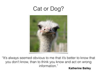 Cat or Dog?
“It’s always seemed obvious to me that it’s better to know that
you don’t know, than to think you know and act on wrong
information.”
Katherine Bailey
 